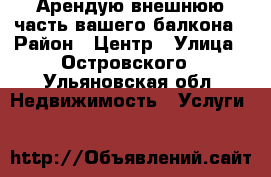 Арендую внешнюю часть вашего балкона › Район ­ Центр › Улица ­ Островского - Ульяновская обл. Недвижимость » Услуги   